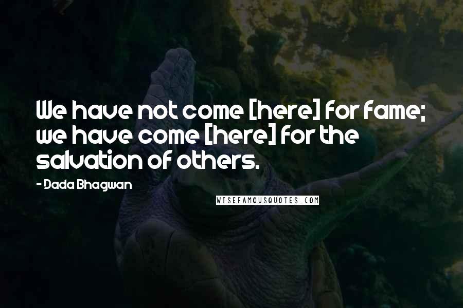Dada Bhagwan Quotes: We have not come [here] for fame; we have come [here] for the salvation of others.