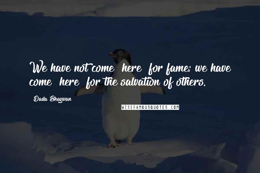Dada Bhagwan Quotes: We have not come [here] for fame; we have come [here] for the salvation of others.