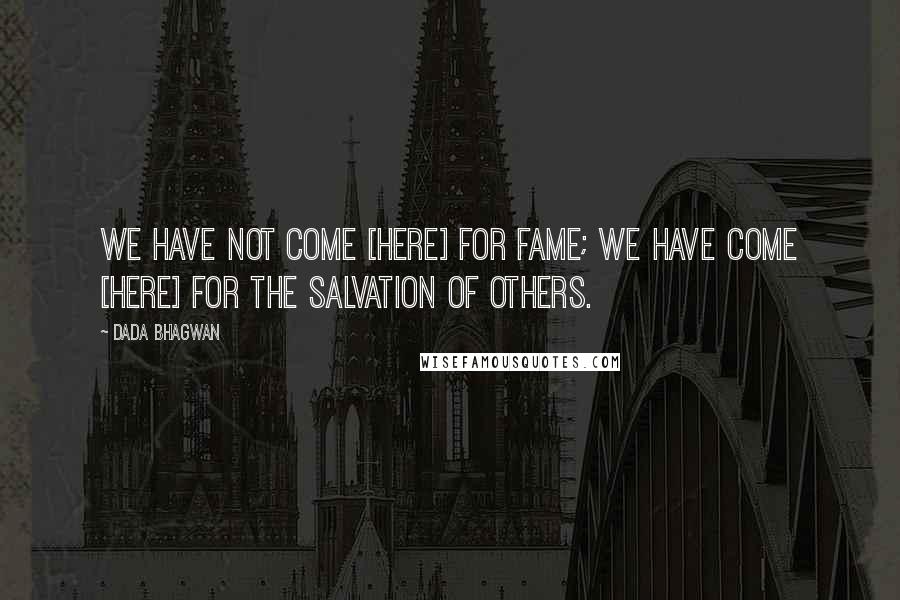 Dada Bhagwan Quotes: We have not come [here] for fame; we have come [here] for the salvation of others.