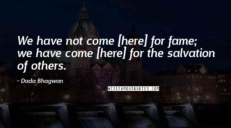 Dada Bhagwan Quotes: We have not come [here] for fame; we have come [here] for the salvation of others.