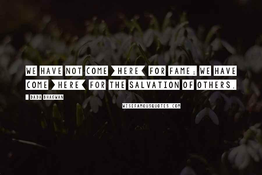 Dada Bhagwan Quotes: We have not come [here] for fame; we have come [here] for the salvation of others.