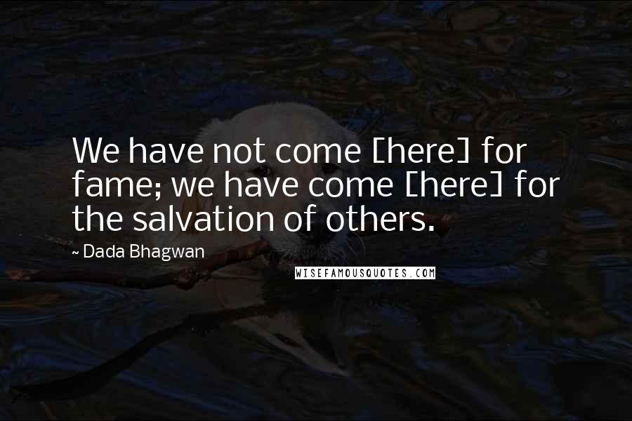 Dada Bhagwan Quotes: We have not come [here] for fame; we have come [here] for the salvation of others.