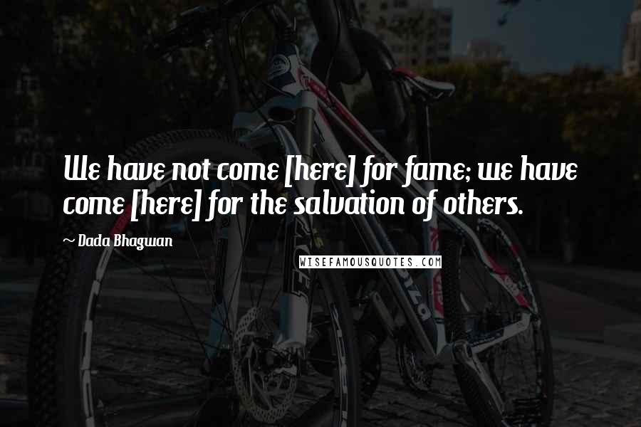 Dada Bhagwan Quotes: We have not come [here] for fame; we have come [here] for the salvation of others.