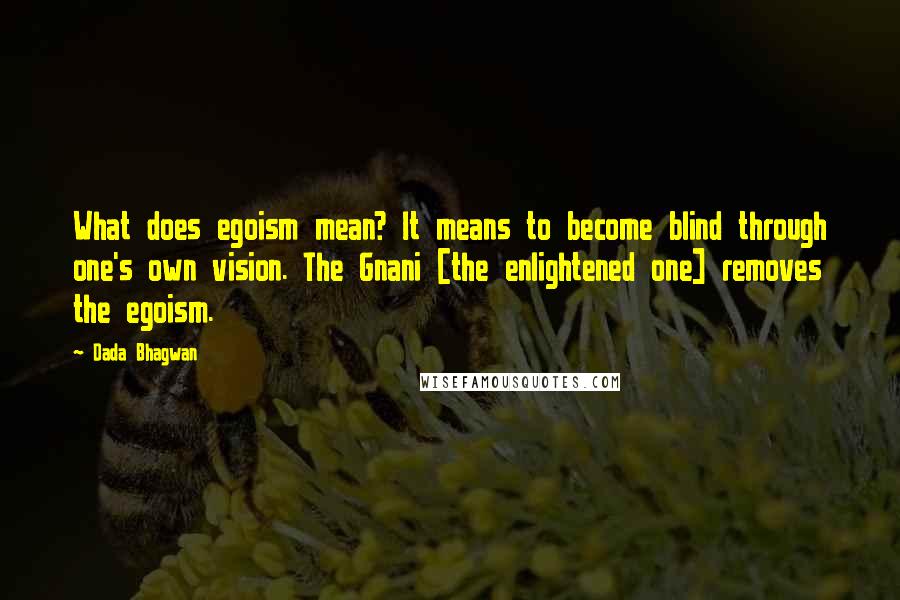 Dada Bhagwan Quotes: What does egoism mean? It means to become blind through one's own vision. The Gnani [the enlightened one] removes the egoism.