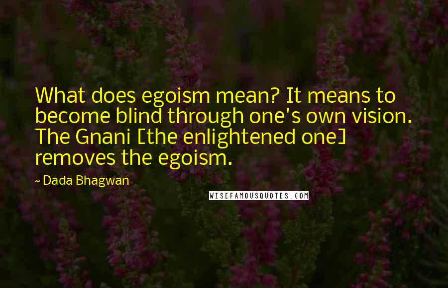 Dada Bhagwan Quotes: What does egoism mean? It means to become blind through one's own vision. The Gnani [the enlightened one] removes the egoism.