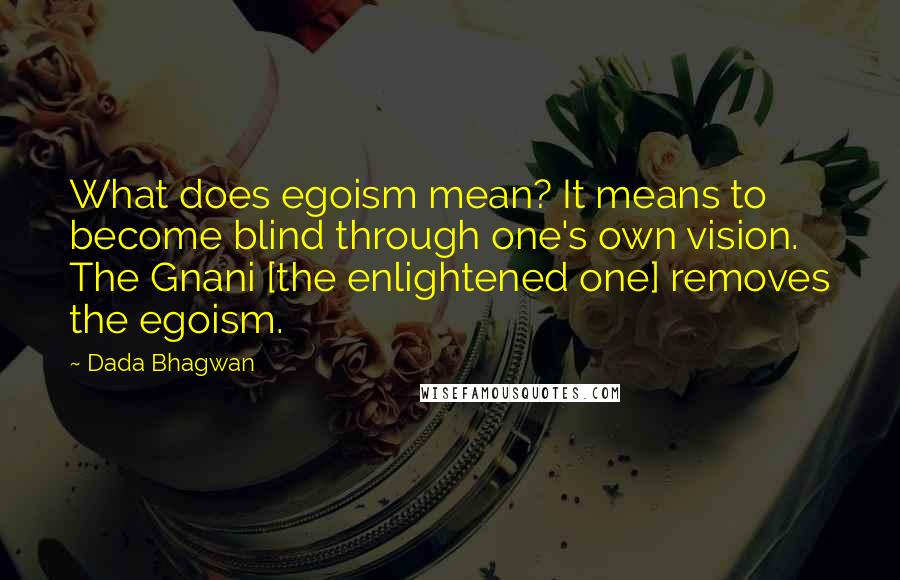 Dada Bhagwan Quotes: What does egoism mean? It means to become blind through one's own vision. The Gnani [the enlightened one] removes the egoism.