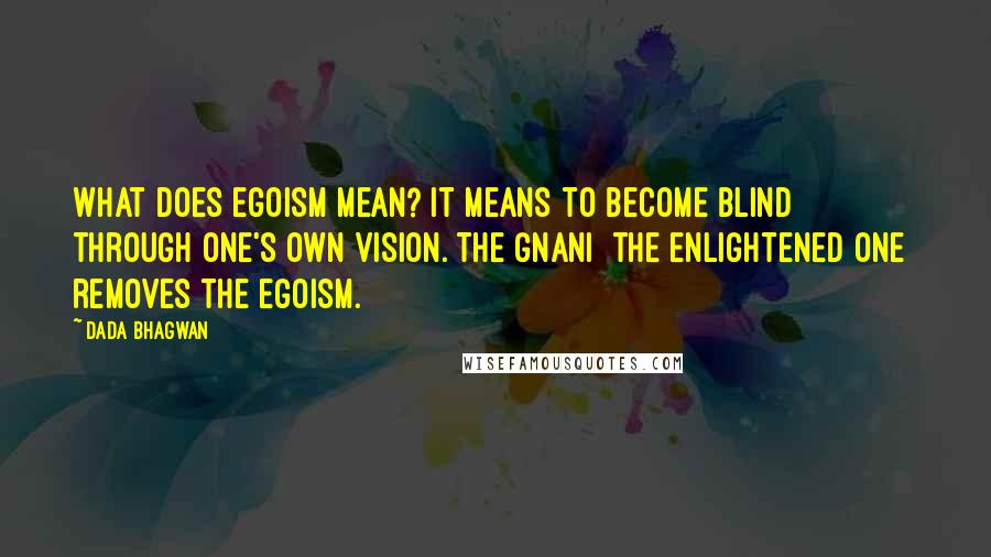 Dada Bhagwan Quotes: What does egoism mean? It means to become blind through one's own vision. The Gnani [the enlightened one] removes the egoism.