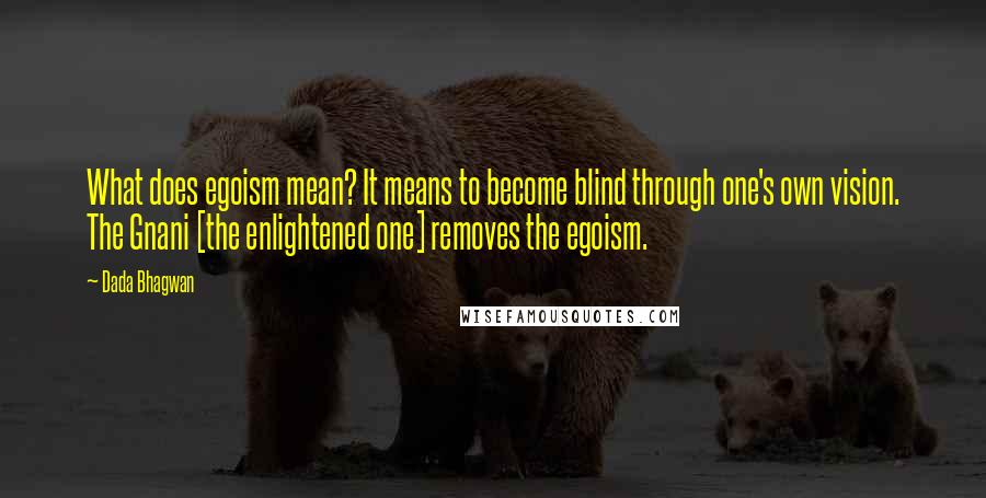 Dada Bhagwan Quotes: What does egoism mean? It means to become blind through one's own vision. The Gnani [the enlightened one] removes the egoism.