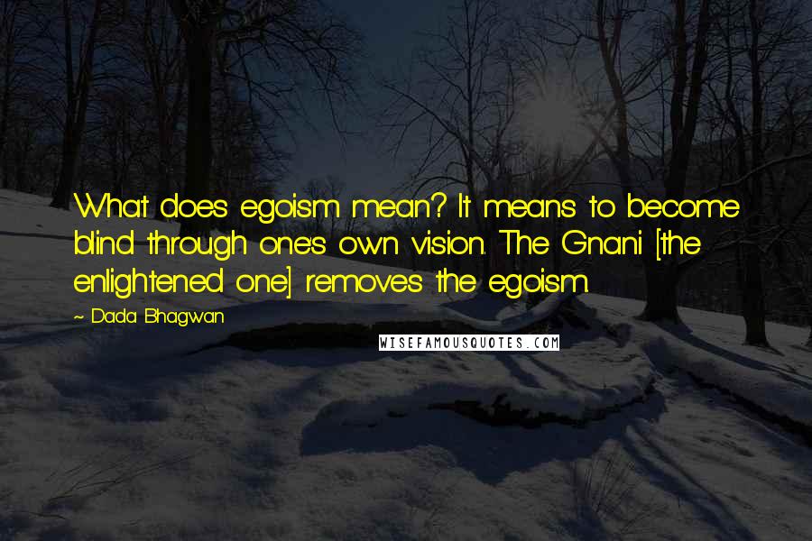 Dada Bhagwan Quotes: What does egoism mean? It means to become blind through one's own vision. The Gnani [the enlightened one] removes the egoism.