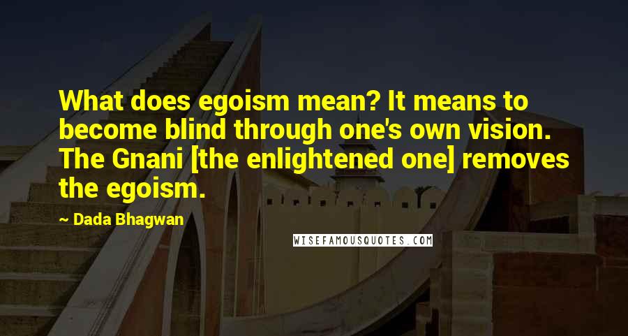 Dada Bhagwan Quotes: What does egoism mean? It means to become blind through one's own vision. The Gnani [the enlightened one] removes the egoism.