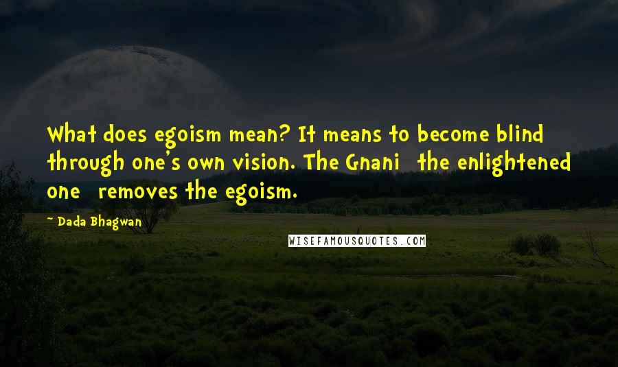 Dada Bhagwan Quotes: What does egoism mean? It means to become blind through one's own vision. The Gnani [the enlightened one] removes the egoism.