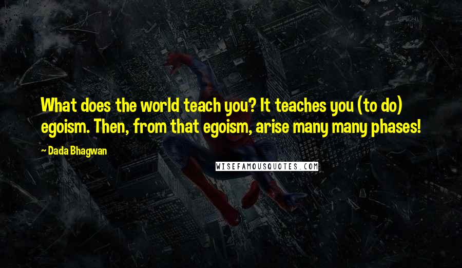 Dada Bhagwan Quotes: What does the world teach you? It teaches you (to do) egoism. Then, from that egoism, arise many many phases!