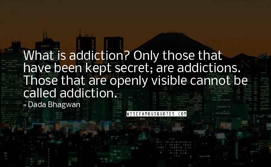 Dada Bhagwan Quotes: What is addiction? Only those that have been kept secret; are addictions. Those that are openly visible cannot be called addiction.