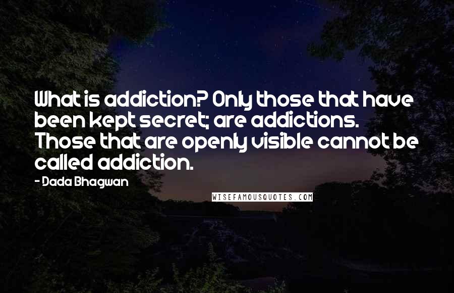 Dada Bhagwan Quotes: What is addiction? Only those that have been kept secret; are addictions. Those that are openly visible cannot be called addiction.
