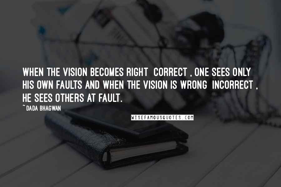 Dada Bhagwan Quotes: When the vision becomes right [correct], one sees only his own faults and when the vision is wrong [incorrect], he sees others at fault.