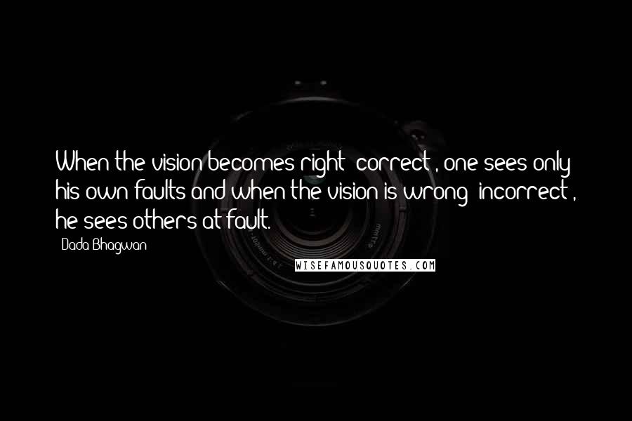 Dada Bhagwan Quotes: When the vision becomes right [correct], one sees only his own faults and when the vision is wrong [incorrect], he sees others at fault.