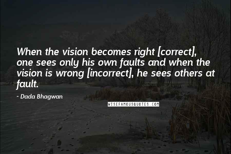 Dada Bhagwan Quotes: When the vision becomes right [correct], one sees only his own faults and when the vision is wrong [incorrect], he sees others at fault.