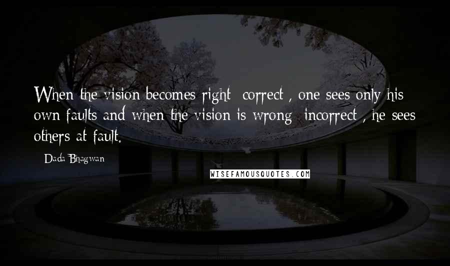 Dada Bhagwan Quotes: When the vision becomes right [correct], one sees only his own faults and when the vision is wrong [incorrect], he sees others at fault.