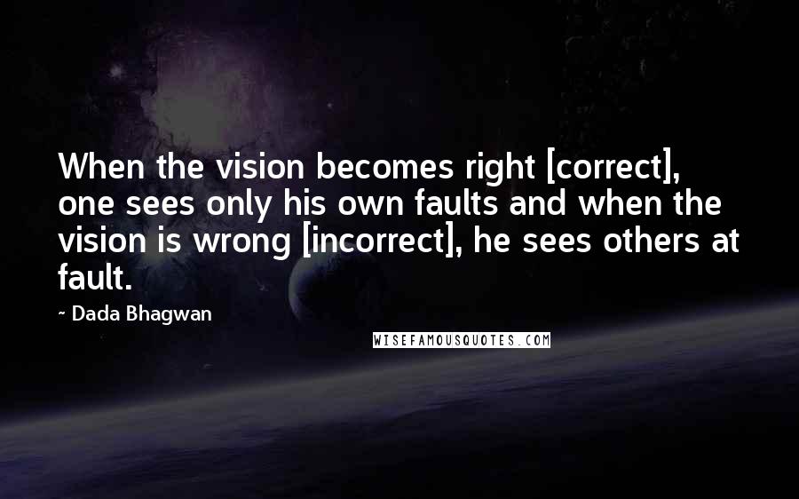 Dada Bhagwan Quotes: When the vision becomes right [correct], one sees only his own faults and when the vision is wrong [incorrect], he sees others at fault.