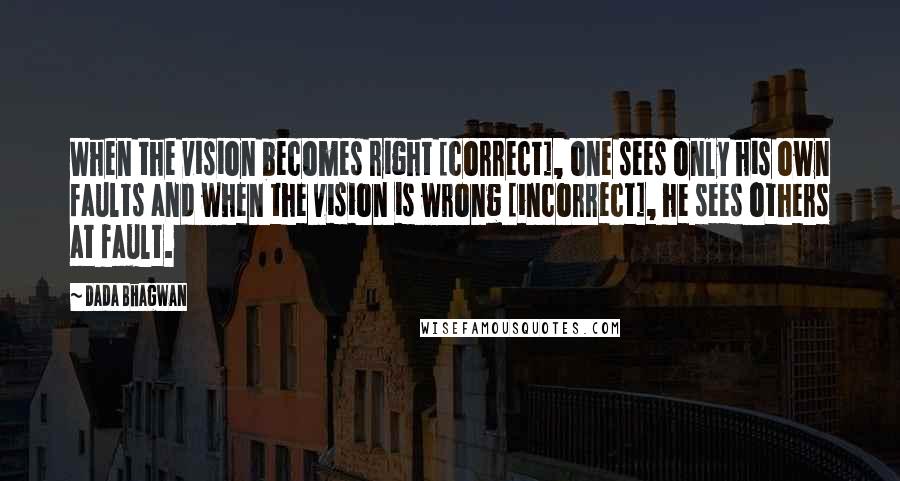 Dada Bhagwan Quotes: When the vision becomes right [correct], one sees only his own faults and when the vision is wrong [incorrect], he sees others at fault.