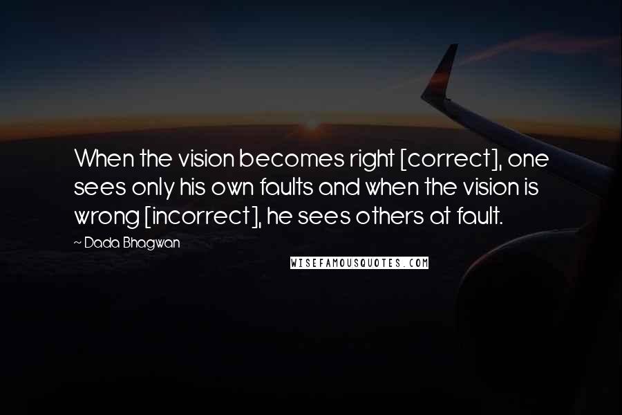 Dada Bhagwan Quotes: When the vision becomes right [correct], one sees only his own faults and when the vision is wrong [incorrect], he sees others at fault.