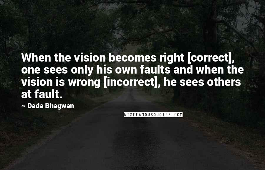 Dada Bhagwan Quotes: When the vision becomes right [correct], one sees only his own faults and when the vision is wrong [incorrect], he sees others at fault.