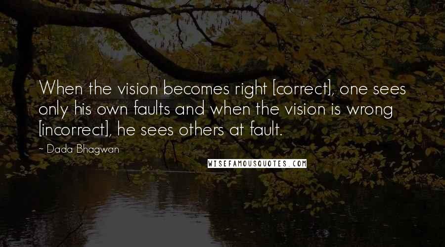 Dada Bhagwan Quotes: When the vision becomes right [correct], one sees only his own faults and when the vision is wrong [incorrect], he sees others at fault.