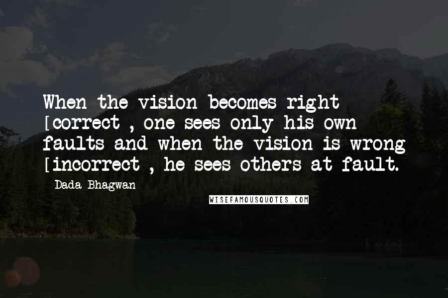 Dada Bhagwan Quotes: When the vision becomes right [correct], one sees only his own faults and when the vision is wrong [incorrect], he sees others at fault.