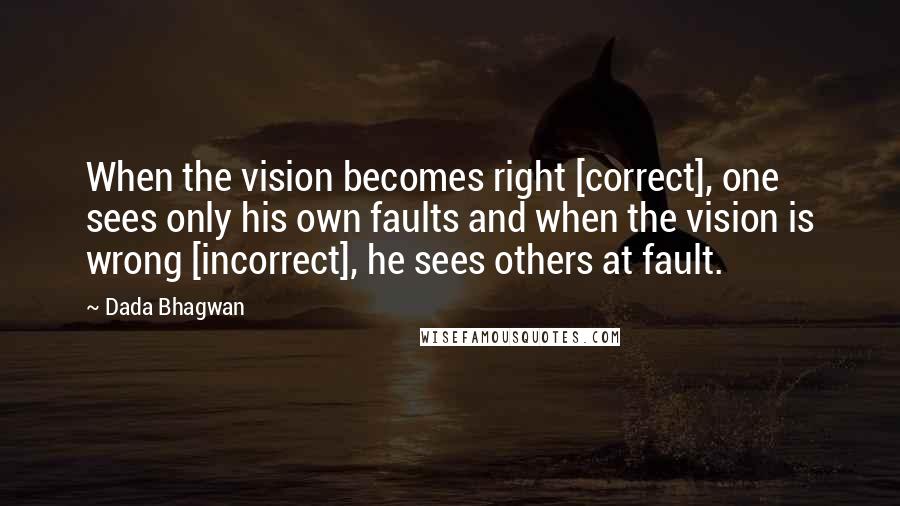 Dada Bhagwan Quotes: When the vision becomes right [correct], one sees only his own faults and when the vision is wrong [incorrect], he sees others at fault.