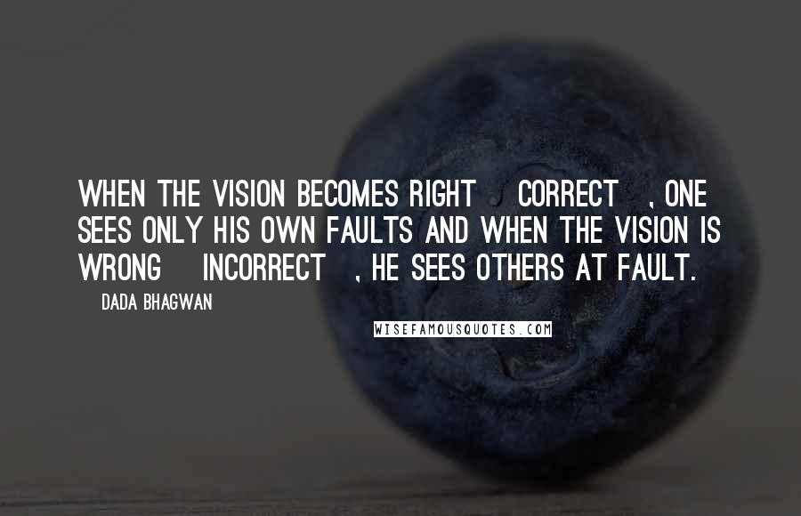 Dada Bhagwan Quotes: When the vision becomes right [correct], one sees only his own faults and when the vision is wrong [incorrect], he sees others at fault.