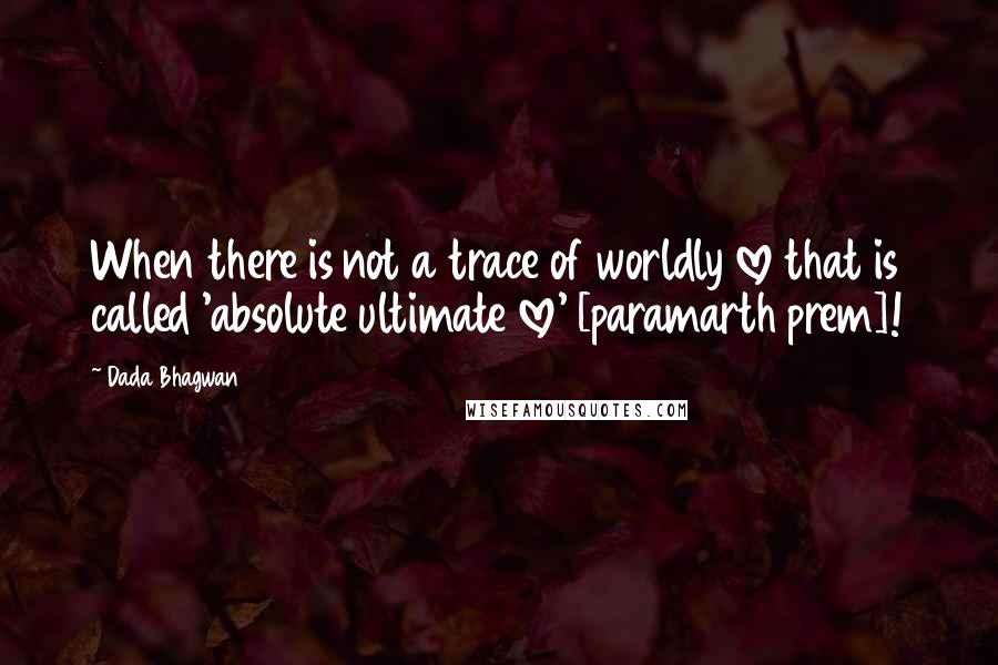 Dada Bhagwan Quotes: When there is not a trace of worldly love that is called 'absolute ultimate love' [paramarth prem]!