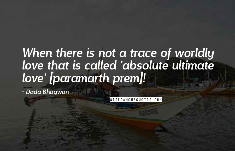 Dada Bhagwan Quotes: When there is not a trace of worldly love that is called 'absolute ultimate love' [paramarth prem]!