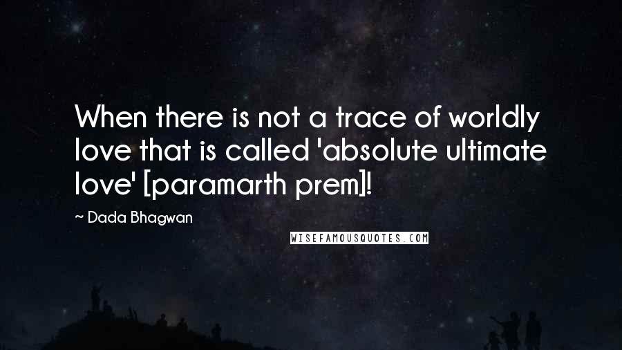 Dada Bhagwan Quotes: When there is not a trace of worldly love that is called 'absolute ultimate love' [paramarth prem]!