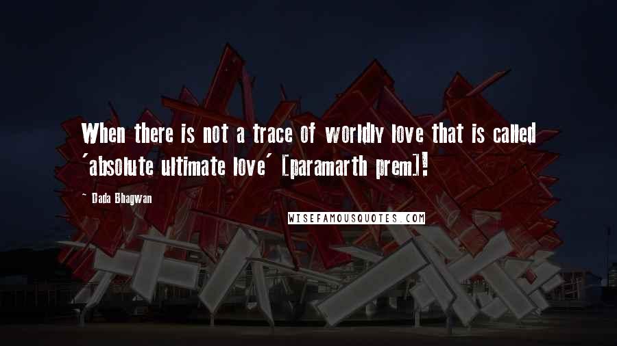 Dada Bhagwan Quotes: When there is not a trace of worldly love that is called 'absolute ultimate love' [paramarth prem]!