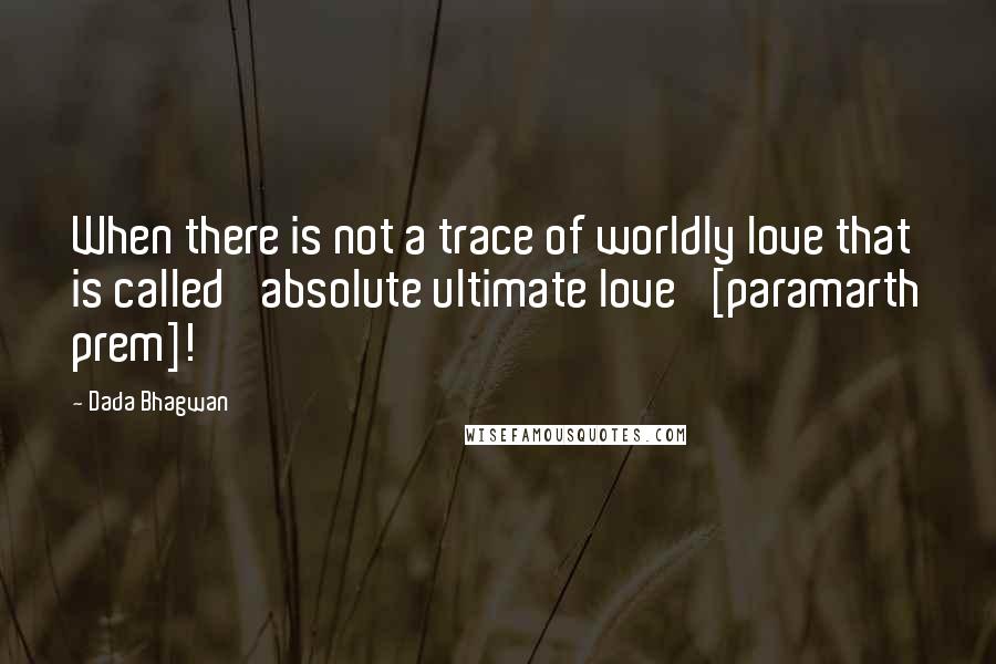 Dada Bhagwan Quotes: When there is not a trace of worldly love that is called 'absolute ultimate love' [paramarth prem]!