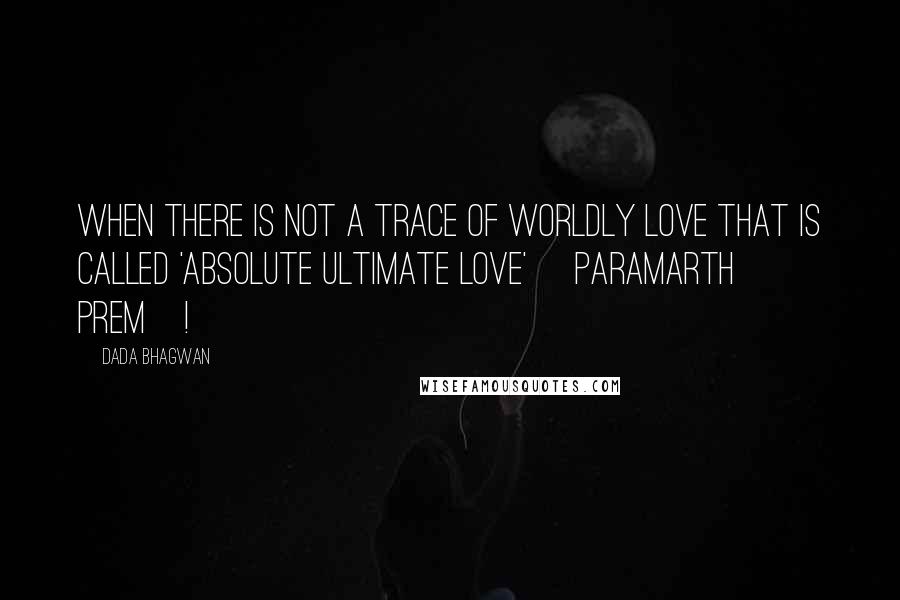 Dada Bhagwan Quotes: When there is not a trace of worldly love that is called 'absolute ultimate love' [paramarth prem]!