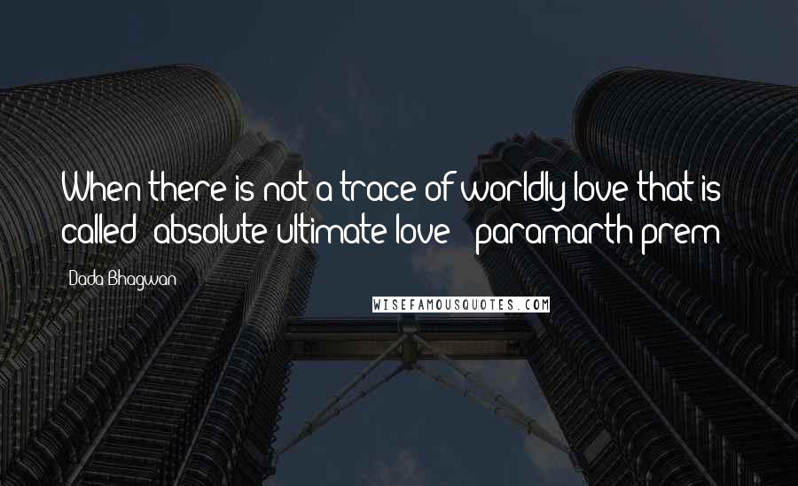 Dada Bhagwan Quotes: When there is not a trace of worldly love that is called 'absolute ultimate love' [paramarth prem]!