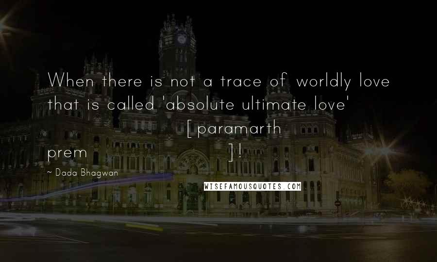 Dada Bhagwan Quotes: When there is not a trace of worldly love that is called 'absolute ultimate love' [paramarth prem]!