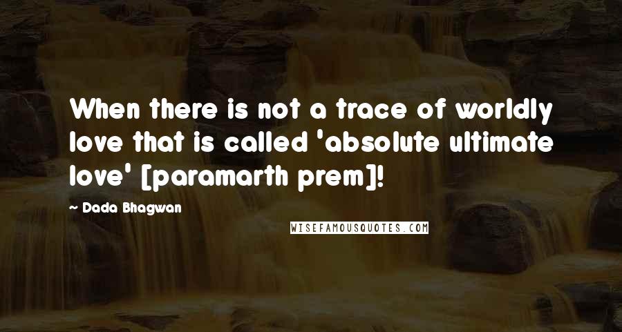 Dada Bhagwan Quotes: When there is not a trace of worldly love that is called 'absolute ultimate love' [paramarth prem]!