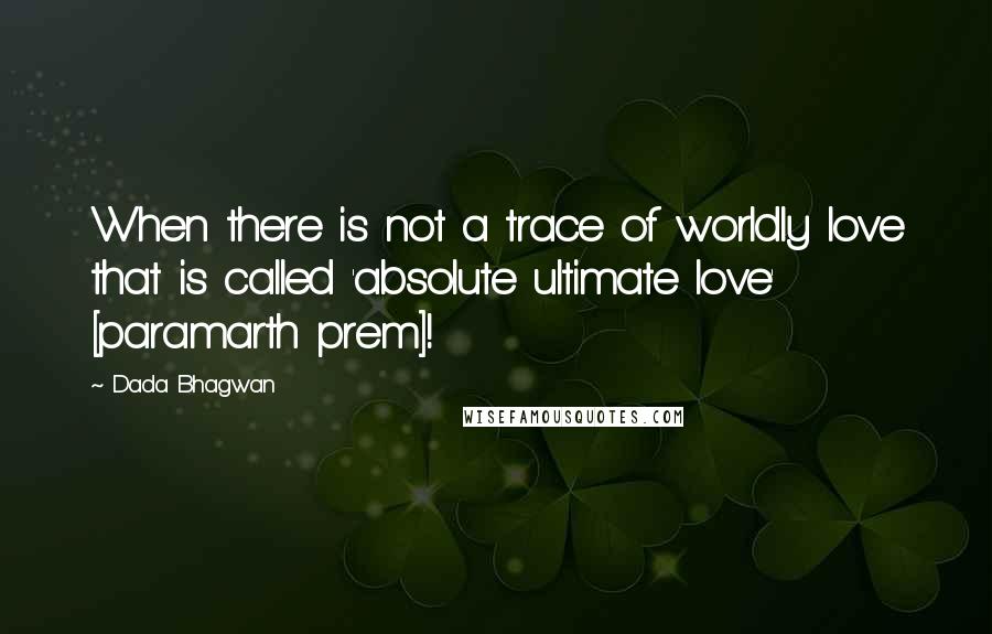 Dada Bhagwan Quotes: When there is not a trace of worldly love that is called 'absolute ultimate love' [paramarth prem]!