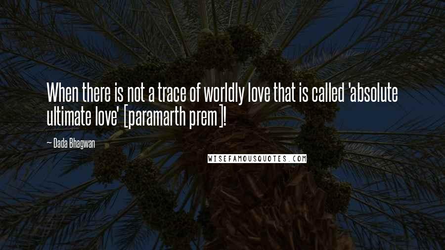 Dada Bhagwan Quotes: When there is not a trace of worldly love that is called 'absolute ultimate love' [paramarth prem]!