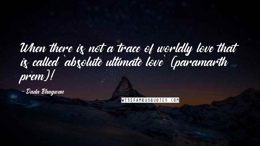 Dada Bhagwan Quotes: When there is not a trace of worldly love that is called 'absolute ultimate love' [paramarth prem]!