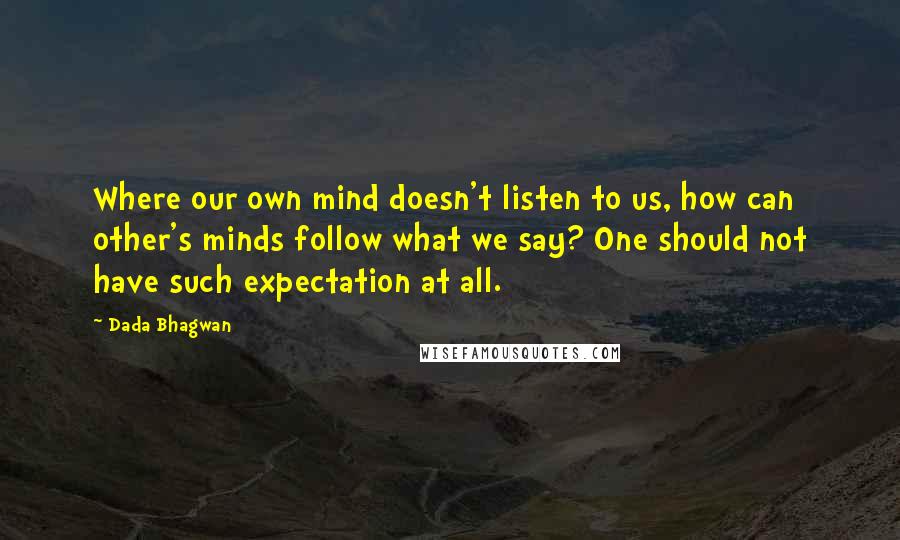 Dada Bhagwan Quotes: Where our own mind doesn't listen to us, how can other's minds follow what we say? One should not have such expectation at all.