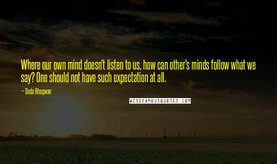 Dada Bhagwan Quotes: Where our own mind doesn't listen to us, how can other's minds follow what we say? One should not have such expectation at all.