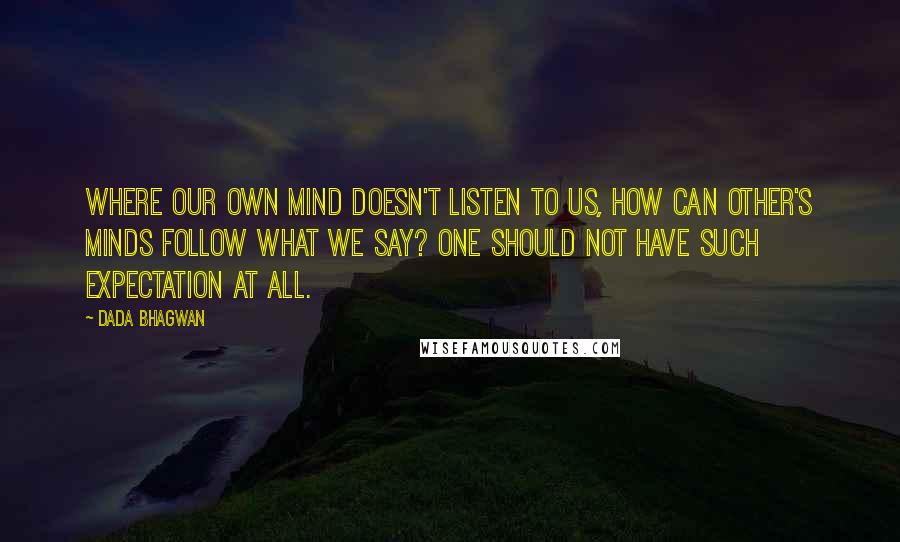 Dada Bhagwan Quotes: Where our own mind doesn't listen to us, how can other's minds follow what we say? One should not have such expectation at all.
