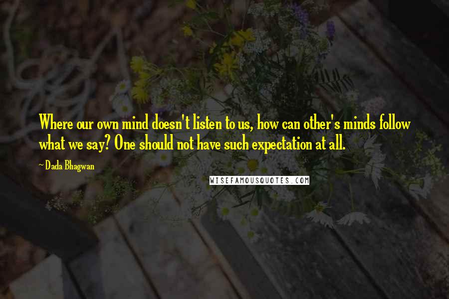 Dada Bhagwan Quotes: Where our own mind doesn't listen to us, how can other's minds follow what we say? One should not have such expectation at all.