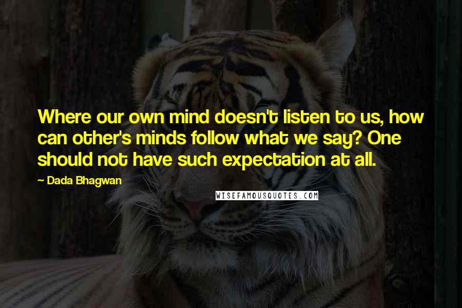 Dada Bhagwan Quotes: Where our own mind doesn't listen to us, how can other's minds follow what we say? One should not have such expectation at all.