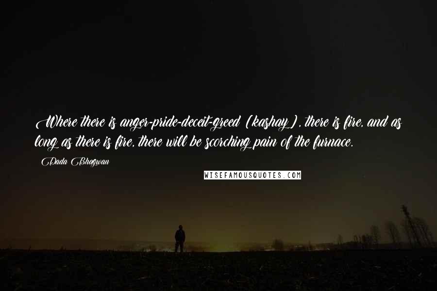 Dada Bhagwan Quotes: Where there is anger-pride-deceit-greed [kashay], there is fire, and as long as there is fire, there will be scorching pain of the furnace.