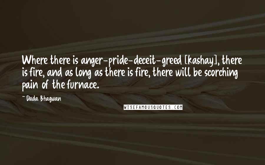 Dada Bhagwan Quotes: Where there is anger-pride-deceit-greed [kashay], there is fire, and as long as there is fire, there will be scorching pain of the furnace.