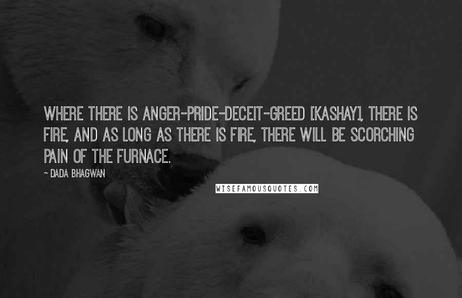 Dada Bhagwan Quotes: Where there is anger-pride-deceit-greed [kashay], there is fire, and as long as there is fire, there will be scorching pain of the furnace.